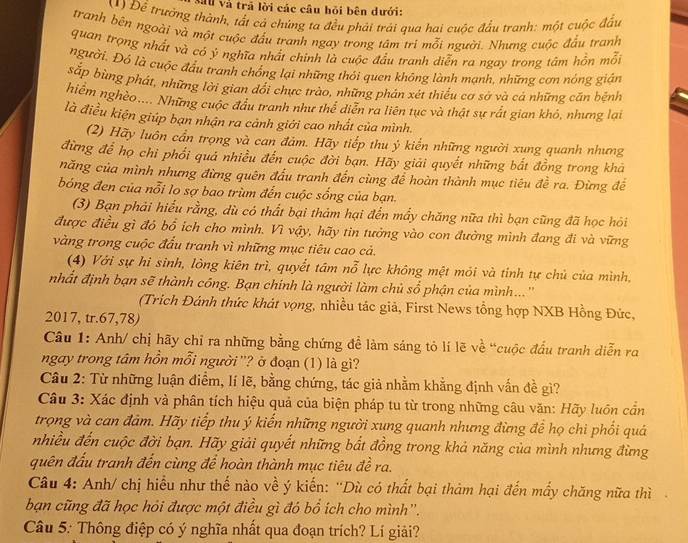 Mau và trã lời các câu hỏi bên dưới:
(1) Để trưởng thành, tất cả chúng ta đều phải trải qua hai cuộc đầu tranh: một cuộc đầu
tranh bên ngoài và một cuộc đầu tranh ngay trong tâm tri mỗi người. Nhưng cuộc đầu tranh
quan trọng nhất và có ý nghĩa nhất chính là cuộc đầu tranh diễn ra ngay trong tâm hồn mỗi
người. Đó là cuộc đầu tranh chống lại những thỏi quen không lành mạnh, những cơn nóng giản
sắp bùng phát, những lời gian đổi chực trào, những phản xét thiều cơ sở và cá những căn bệnh
hiêm nghèo.... Những cuộc đầu tranh như thể diễn ra liên tục và thật sự rất gian khỏ, nhưng lại
là điều kiện giúp bạn nhận ra cảnh giới cao nhất của mình.
(2) Hãy luôn cần trọng và can đảm. Hãy tiếp thu ý kiến những người xung quanh nhưng
đừng để họ chỉ phối quả nhiều đến cuộc đời bạn. Hãy giải quyết những bắt đồng trong khá
năng của mình nhưng đừng quên đấu tranh đến cùng để hoàn thành mục tiêu đề ra. Đừng đề
bóng đen của nỗi lo sợ bao trùm đến cuộc sống của bạn.
(3) Bạn phải hiểu rằng, dù có thất bại thảm hại đến mẩy chăng nữa thì bạn cũng đã học hỏi
được điều gì đó bổ ích cho mình. Vì vậy, hãy tin tưởng vào con đường mình đang đi và vững
vàng trong cuộc đầu tranh vì những mục tiêu cao cả.
(4) Với sự hi sinh, lòng kiên trì, quyết tâm nỗ lực không mệt mói và tinh tự chủ của mình,
nhất định bạn sẽ thành công. Bạn chính là người làm chủ sổ phận của mình...''
(Trich Đánh thức khát vọng, nhiều tác giả, First News tổng hợp NXB Hồng Đức,
2017, tr.67,78)
Câu 1: Anh/ chị hãy chỉ ra những bằng chứng để làm sáng tỏ lí lẽ về “cuộc đấu tranh diễn ra
ngay trong tâm hồn mỗi người ''? ở đoạn (1) là gì?
Câu 2: Từ những luận điểm, lí lẽ, bằng chứng, tác giả nhằm khằng định vấn đề gì?
Câu 3: Xác định và phân tích hiệu quả của biện pháp tu từ trong những câu văn: Hãy luôn cần
trọng và can đảm. Hãy tiếp thu ý kiến những người xung quanh nhưng đừng để họ chi phối quá
nhiều đến cuộc đời bạn. Hãy giải quyết những bắt đồng trong khả năng của mình nhưng đừng
quên đấu tranh đến cùng để hoàn thành mục tiêu đề ra.
Câu 4: Anh/ chị hiểu như thế nào về ý kiến: ''Dù có thất bại thảm hại đến mấy chăng nữa thì
bạn cũng đã học hỏi được một điều gì đó bổ ích cho mình''.
Câu 5: Thông điệp có ý nghĩa nhất qua đoạn trích? Lí giải?