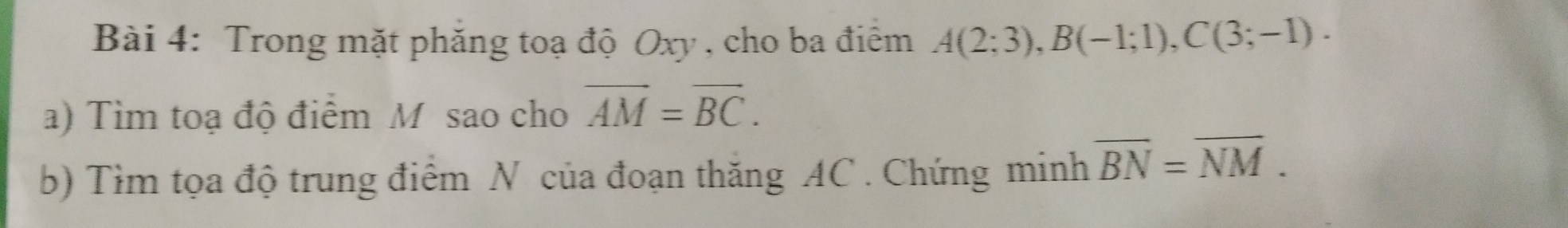 Trong mặt phăng toạ độ Oxy , cho ba điểm A(2;3), B(-1;1), C(3;-1). 
a) Tìm toạ độ điểm M sao cho overline AM=overline BC. 
b) Tìm tọa độ trung điểm N của đoạn thăng AC. Chứng minh overline BN=overline NM.