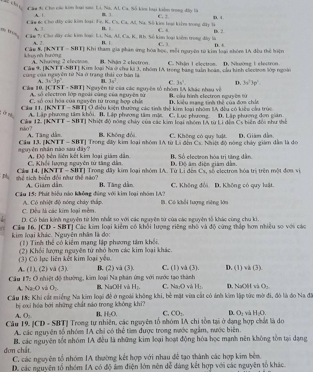 Các chi  Câu 5: Cho các kim loại sau: Li, Na, Al, Ca. Số kim loại kiểm trong dãy là
A. 1 . B. 3. C. 2. D. 4.
Câu 6: Cho dãy các kim loại: Fe, K, Cs, Ca, Al, Na. Số kim loại kiểm trong dãy là
A. 3. B. 1 C. 4. D. 2.
m tron  Câu 7: Cho dãy các kim loại: Li, Na, Al, Ca, K, Rb. Số kim loại kiểm trong dãy là
A. 2. B. 1. C. 3. D. 4.
Câu 8. [KNTT - SBT] Khi tham gia phản ứng hóa học, mỗi nguyên tử kim loại nhóm IA đều thể hiện
khuynh hướng
A. Nhường 2 electron. B. Nhận 2 electron. C. Nhận 1 electron. D. Nhường 1 electron.
Câu 9. [KNTT-SBT] Kim loại Na ở chu kì 3, nhóm IA trong bảng tuần hoàn, cầu hình electron lớp ngoài
cùng của nguyên tử Na ở trạng thái cơ bản là
A. 3s^23p^5. B. 3s^2. C. 3s^1. D. 3s^23p^1.
Câu 10. [CTST - SBT] Nguyên tử của các nguyên tố nhóm IA khác nhau về
A. số electron lớp ngoài cùng của nguyên tử B. cấu hình electron nguyên tử
C. số oxi hóa của nguyên tử trong hợp chất D. kiểu mạng tinh thể của đơn chất
Câu 11. [KNTT - SBT] Ở điều kiện thường các tinh thể kim loại nhóm IA đều có kiểu cấu trúc.
ở nh A. Lập phương tâm khối. B. Lập phương tâm mặt. C. Lục phương. D. Lập phương dơn giản.
Câu 12. [KNTT - SBT] Nhiệt độ nóng chảy của các kim loại nhóm IẢ từ Li dến Cs biến đổi như thế
nào?
A. Tăng dần. B. Không đổi. C. Không có quy luật. D. Giảm dần.
Câu 13. [KNTT - SBT] Trong dãy kim loại nhóm IA từ Li đến Cs. Nhiệt độ nóng chảy giảm dẫn là do
nguyên nhân nào sau đây?
A. Độ bền liên kết kim loại giảm dần. B. Số electron hóa trị tăng dần.
C. Khối lượng nguyên tử tăng dần. D. Độ âm điện giảm dân.
Câu 14. [KNTT - SBT] Trong dãy kim loại nhóm IA. Từ Li đến Cs, số electron hóa trị trên một đơn vị
ph thể tích biến đổi như thế nào?
A. Giảm dần. B. Tăng dần. C. Không đổi. D. Không có quy luật.
Câu 15: Phát biểu nào không đúng với kim loại nhóm IA?
A. Có nhiệt độ nóng chày thấp. B. Có khối lượng riêng lớn
C. Đều là các kim loại mềm.
à D. Có bán kính nguyên tử lớn nhất so với các nguyên tử của các nguyên tố khác cùng chu kì.
3. 5 Câu 16. [CD - SBT] Các kim loại kiểm có khối lượng riêng nhỏ và độ cứng thấp hơn nhiều so với các
kim loại khác. Nguyên nhân là do:
(1) Tinh thể có kiểm mạng lập phương tâm khối.
(2) Khổi lượng nguyên tử nhỏ hơn các kim loại khác.
(3) Có lực liên kết kim loại yếu.
A. (1), (2) và (3). B. (2) và (3). C. (1) và (3). D. (1) và (3).
Câu 17: Ở nhiệt độ thường, kim loại Na phản ứng với nước tạo thành
A. Na_2O và O_2. B. NaOH và H_2. C. Na₂O và H_2. D. NaOH và O_2.
Câu 18: Khi cắt miếng Na kim loại để ở ngoài không khí, bề mặt vừa cắt có ánh kim lập tức mờ đi, đó là do Na đã
bị oxi hóa bởi những chất nào trong không khí?
A. O_2. B. H_2O. C. CO_2. D. O_2 và H_2O.
Câu 19. [CD - SBT] Trong tự nhiên, các nguyên tố nhóm IA chị tồn tại ở dạng hợp chất là do
A. các nguyên tố nhóm IA chỉ có thể tìm được trong nước ngầm, nước biển.
B. các nguyên tốt nhóm IA đều là những kim loại hoạt động hóa học mạnh nên không tồn tại dạng
đơn chất.
C. các nguyên tố nhóm IA thường kết hợp với nhau dể tạo thành các hợp kim bền.
D. các nguyên tố nhóm IA có độ âm điện lớn nên dễ dàng kết hợp với các nguyên tố khác.