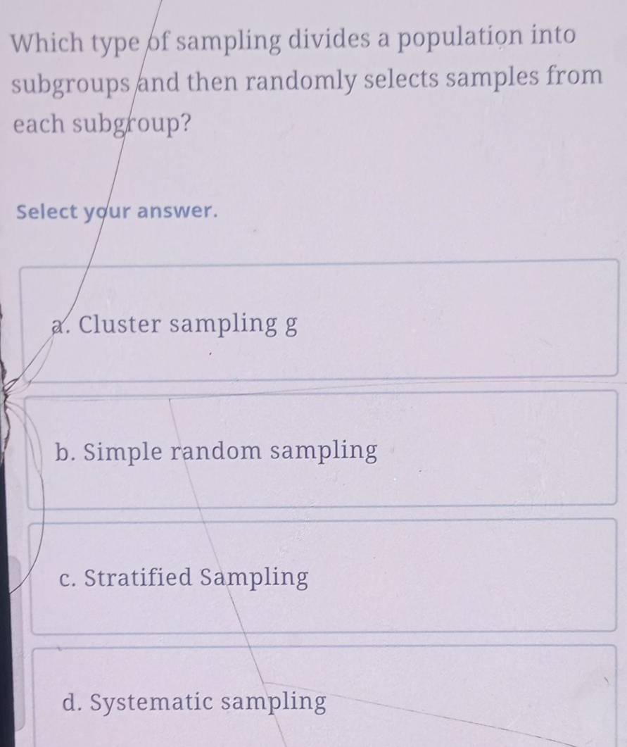 Which type of sampling divides a population into
subgroups and then randomly selects samples from
each subgroup?
Select your answer.
a. Cluster sampling g
b. Simple random sampling
c. Stratified Sampling
d. Systematic sampling