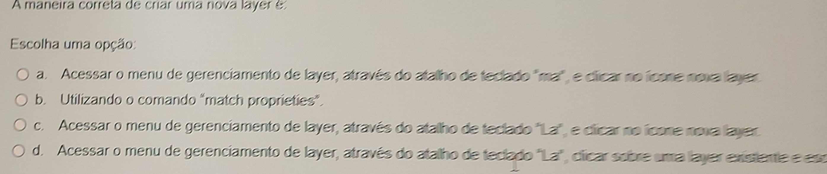 A maneira correta de críar uma nova layer e
Escolha uma opção:
a. Acessar o menu de gerenciamento de layer, através do atalho de teclado "ma", e clicar no icone noxa layer
b. Utilizando o comando “match proprieties”.
c. Acessar o menu de gerenciamento de layer, através do atalho de teclado "La", e clicar no icone nova layer
d. Acessar o menu de gerenciamento de layer, através do atalho de teclado "La", clicar sobre uma layer exstente e est