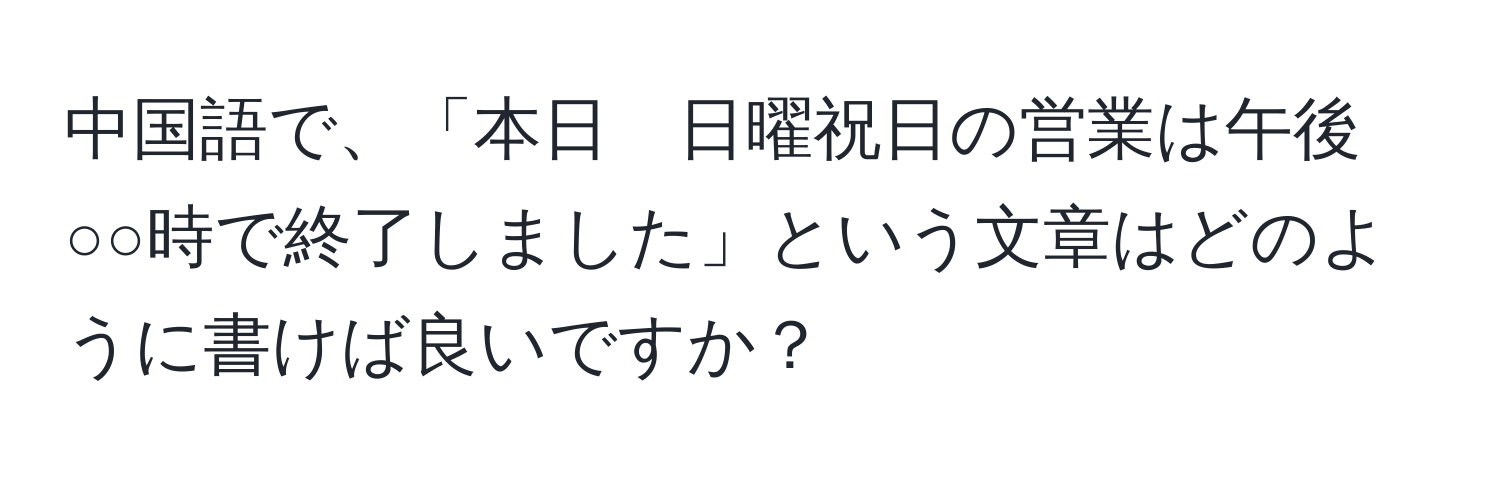 中国語で、「本日　日曜祝日の営業は午後○○時で終了しました」という文章はどのように書けば良いですか？