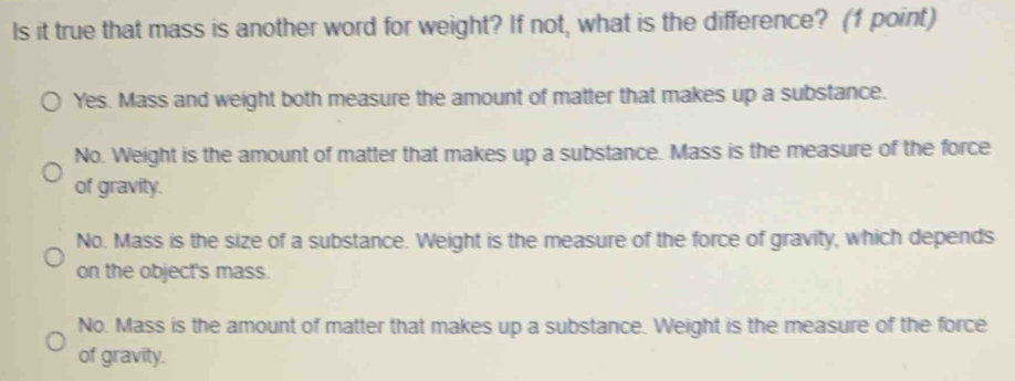 Is it true that mass is another word for weight? If not, what is the difference? (1 point)
Yes. Mass and weight both measure the amount of matter that makes up a substance.
No. Weight is the amount of matter that makes up a substance. Mass is the measure of the force
of gravity.
No. Mass is the size of a substance. Weight is the measure of the force of gravity, which depends
on the object's mass.
No. Mass is the amount of matter that makes up a substance. Weight is the measure of the force
of gravity.