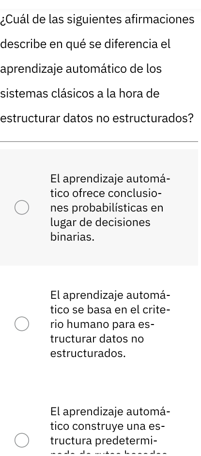 ¿Cuál de las siguientes afirmaciones
describe en qué se diferencia el
aprendizaje automático de los
sistemas clásicos a la hora de
estructurar datos no estructurados?
El aprendizaje automá-
tico ofrece conclusio-
nes probabilísticas en
lugar de decisiones
binarias.
El aprendizaje automá-
tico se basa en el crite-
rio humano para es-
tructurar datos no
estructurados.
El aprendizaje automá-
tico construye una es-
tructura predetermi-