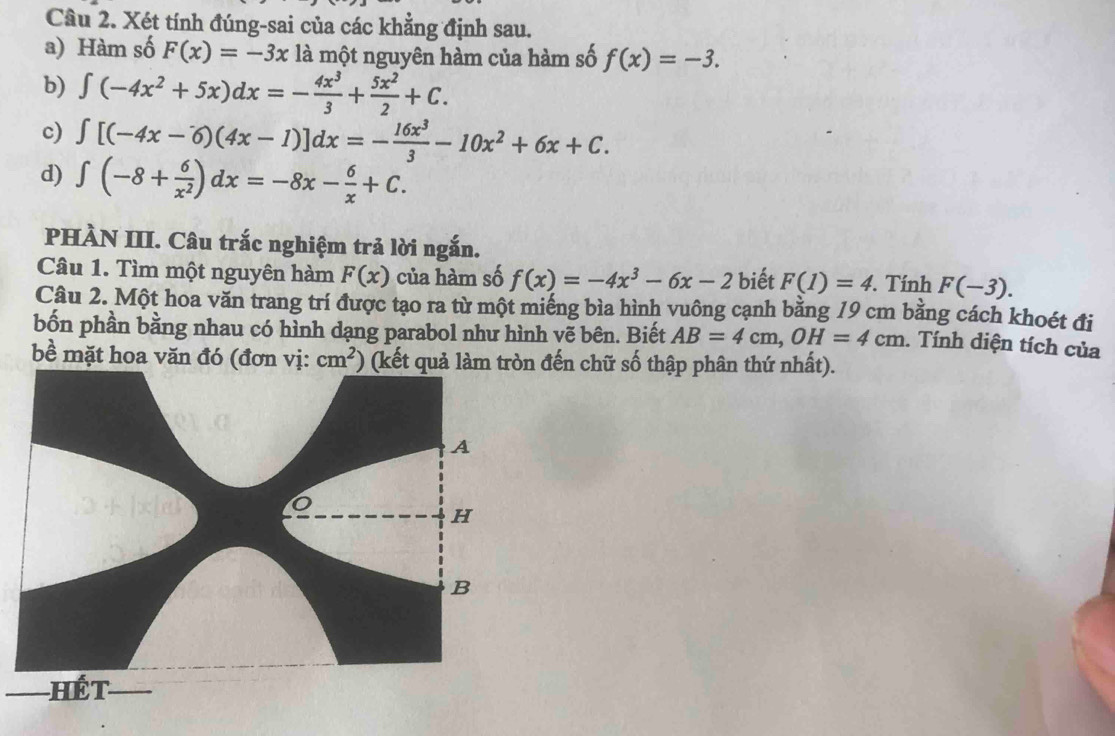 Xét tính đúng-sai của các khẳng định sau. 
a) Hàm số F(x)=-3x là một nguyên hàm của hàm số f(x)=-3. 
b) ∈t (-4x^2+5x)dx=- 4x^3/3 + 5x^2/2 +C. 
c) ∈t [(-4x-6)(4x-1)]dx=- 16x^3/3 -10x^2+6x+C. 
d) ∈t (-8+ 6/x^2 )dx=-8x- 6/x +C. 
PHÀN III. Câu trắc nghiệm trả lời ngắn. 
Câu 1. Tìm một nguyên hàm F(x) của hàm số f(x)=-4x^3-6x-2 biết F(1)=4. '. Tính F(-3). 
Câu 2. Một hoa văn trang trí được tạo ra từ một miếng bìa hình vuông cạnh bằng 19 cm bằng cách khoét đi 
bốn phần bằng nhau có hình dạng parabol như hình vẽ bên. Biết AB=4cm, OH=4cm. Tính diện tích của 
bề mặt hoa văn đó (đơn vị: cm^2) (kết quả đến chữ số thập phân thứ nhất).