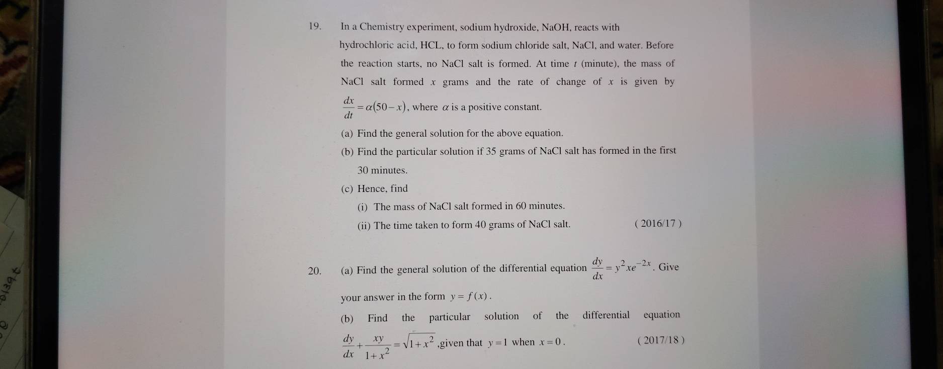 In a Chemistry experiment, sodium hydroxide, NaOH, reacts with 
hydrochloric acid, HCL, to form sodium chloride salt, NaCl, and water. Before 
the reaction starts, no NaCl salt is formed. At time t (minute), the mass of 
NaCl salt formed x grams and the rate of change of x is given by
 dx/dt =alpha (50-x) , where α is a positive constant. 
(a) Find the general solution for the above equation. 
(b) Find the particular solution if 35 grams of NaCl salt has formed in the first
30 minutes. 
(c) Hence, find 
(i) The mass of NaCl salt formed in 60 minutes. 
(ii) The time taken to form 40 grams of NaCl salt. ( 2016/17 ) 
20. (a) Find the general solution of the differential equation  dy/dx =y^2xe^(-2x). Give 
your answer in the form y=f(x). 
(b) Find the particular solution of the differential equation 
a
 dy/dx + xy/1+x^2 =sqrt(1+x^2) ,given that y=1 when x=0. ( 2017/18 )