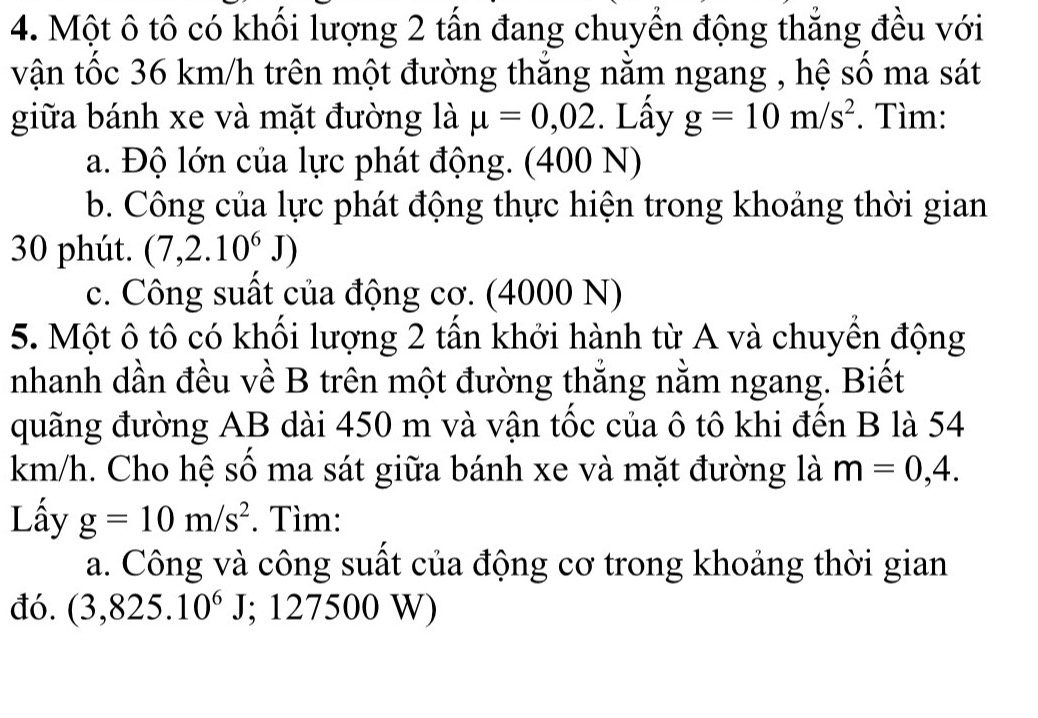 Một ô tô có khối lượng 2 tấn đang chuyển động thắng đều với 
vận tốc 36 km/h trên một đường thắng nằm ngang , hệ số ma sát 
giữa bánh xe và mặt đường là mu =0,02. Lấy g=10m/s^2. Tìm: 
a. Độ lớn của lực phát động. (400 N) 
b. Công của lực phát động thực hiện trong khoảng thời gian 
30 phút. (7,2.10^6J)
c. Công suất của động cơ. (4000 N) 
5. Một ô tô có khối lượng 2 tấn khởi hành từ A và chuyền động 
nhanh dần đều về B trên một đường thắng nằm ngang. Biết 
quãng đường AB dài 450 m và vận tốc của ô tô khi đến B là 54
km/h. Cho hệ số ma sát giữa bánh xe và mặt đường là m=0,4. 
Lấy g=10m/s^2. Tìm: 
a. Công và công suất của động cơ trong khoảng thời gian 
đó. (3,825.10^6J; 127500 W)