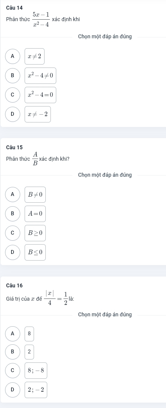 Phân thức  (5x-1)/x^2-4  xác định khi
Chọn một đáp án đúng
A x!= 2
B x^2-4!= 0
C x^2-4=0
D x!= -2
Câu 15
Phân thức  A/B  xác định khi?
Chọn một đáp án đúng
A B!= 0
B A=0
C B≥ 0
D B≤ 0
Câu 16
Giá trị của x để  |x|/4 = 1/2  là:
Chọn một đáp án đúng
A 8
B 2
C 8; -8
D 2; -2