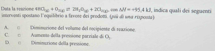 Data la reazione 4HCl_(g)+O_2(g)leftharpoons 2H_2O_(g)+2Cl_2(g) , con △ H=+95,4kJ , indica quali dei seguenti
interventi spostano l’equilibrio a favore dei prodotti. (più di una risposta)
A. Diminuzione del volume del recipiente di reazione.
C. □ Aumento della pressione parziale di O_2.
D. Diminuzione della pressione.