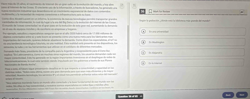 Hace más de 25 años, el nacimiento de Internet dio un gran salto en la evolución del mundo, y hoy abre
paso al Internet de las Cosas. El creciente uso de la información, a través de buscadores, ha generado una Mark for Review
nueva revolución industrial que desemboca en un crecimiento exponencial de datos con contenidos 36
multimedía; y la necesidad de mejores conexiones e infraestructura para su base
Como dice Alcatel-Lucent en un informe, la existencia de nuevas tecnologías permitió transportar grandes Según la grabación, ¿dónde está la biblioteca más grande del mundo?
cansidades de información, lo cual da lugar a la era del Big Data y a la evolución del Internet de las Cosas.
El mundo de 'cosas conectadas' es el gran paso en la evolución de esta gran red, aumentando la demanda
en el uso de equipos móviles y de escritorio en empresas y hogares.
Por ejemplo, estudios y especialistas aseguran que en el año 2020 habrá cerca de 17.000 millones de A En una universidad
objetos conectados entre si y este boom se presenta como una nueva meta para los fabricantes más
importantes del mercado, quienes deberán abastecer la demanda. Como dicen los especialistas, el loT no B En Washington
es una tendencia tecnológica futurista, es una realidad. Esta realidad está presente en los dispositivos, los
sensores, la nube y en las herramientas que utilizan en el cotidiano de diferentes mercados.
Femando Iván Sosa, presidente de la compañía para la Argentina y vicepresidente para el Cono Sur, En Alejandría
explica: 'En Latinoamérica, como en muchas otras regiones del mundo, los usuarios demandan cada vez C
mayor conectividad. Esto ha generado en la región importantes inversiones en el despliegue de redes de
telecomunicaciones, la cual está también siendo impulsado por los gobiernos a través de sus Planes
Nacionales de Banda Ancha'' D En la Internet
Pese a esto, el futuro sigue presentando desafios en lo que respecta a conectividad y capacidad en las
datintas redes. "Sobre esta última, existe una gran demanda para que sean más eficientes y de mayor
velocidad. Nuestra tecnología, los servicios IP y el cloud nos permitirán enfrentar estos retos del mercado'',
acíara el vocero
"Nos estamoa moviendo hacia un mundo ultra conectado y la base fundamental de ese mundo son las
redes. Sin ellas no hay conectividad, y nosotros somos especialistas en redes fijas y móviles ultra
sennadas. En las difuantas naisas dal Pon Sue sa están dandn imnortantas cambine en lae loves de
Question 36 of 65 ^