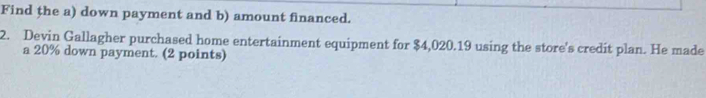 Find the a) down payment and b) amount financed. 
2. Devin Gallagher purchased home entertainment equipment for $4,020.19 using the store's credit plan. He made 
a 20% down payment. (2 points)