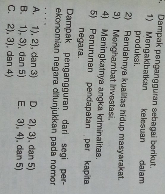 Dampak pengangguran sebagai berikut.
1) Mengakibatkan kelesuan dalam
produksi.
2) Rendahnya kualitas hidup masyarakat.
3) Menghambat investasi.
4) Meningkatnya angka kriminalitas.
5) Penurunan pendapatan per kapita
negara.
Dampak pengangguran dari segi per-
ekonomian negara ditunjukkan pada nomor
A. 1),2) , dan 3) D. 2),3) , dan 5)
B. 1),3) , dan 5) E. 3),4) , dan 5)
C. 2),3) , dan 4)