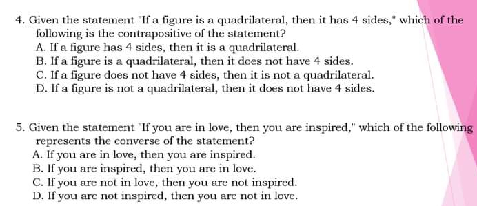 Given the statement "If a figure is a quadrilateral, then it has 4 sides," which of the
following is the contrapositive of the statement?
A. If a figure has 4 sides, then it is a quadrilateral.
B. If a figure is a quadrilateral, then it does not have 4 sides.
C. If a figure does not have 4 sides, then it is not a quadrilateral.
D. If a figure is not a quadrilateral, then it does not have 4 sides.
5. Given the statement "If you are in love, then you are inspired," which of the following
represents the converse of the statement?
A. If you are in love, then you are inspired.
B. If you are inspired, then you are in love.
C. If you are not in love, then you are not inspired.
D. If you are not inspired, then you are not in love.