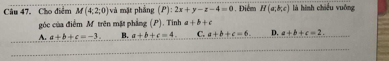 Cho điểm M(4;2;0) và mặt phẳng (P): 2x+y-z-4=0. Điểm H(a;b;c) là hình chiếu vuông
góc của điểm M trên mặt phẳng (P). Tính a+b+c
A. a+b+c=-3. B. a+b+c=4. C. a+b+c=6. D. a+b+c=2.