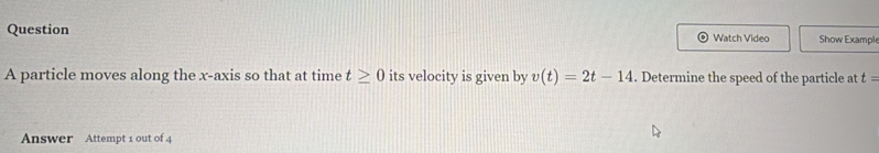 Question Watch Video Show Example 
A particle moves along the x-axis so that at time t≥ 0 its velocity is given by v(t)=2t-14. Determine the speed of the particle at t=
Answer Attempt 1 out of 4