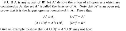 If A is any subset of R^r , let A° denote the union of all open sets which are 
contained in A; the set A° is called the interior of A. Note that A° is an open set; 
prove that it is the largest open set contained in A. Prove that
A°⊂eq A, (A°)^circ =A°
(A∩ B)^circ =A°∩ B°, (R^v)^0=R^v. 
Give an example to show that (A∪ B)^circ =A°∪ B° may not hold.