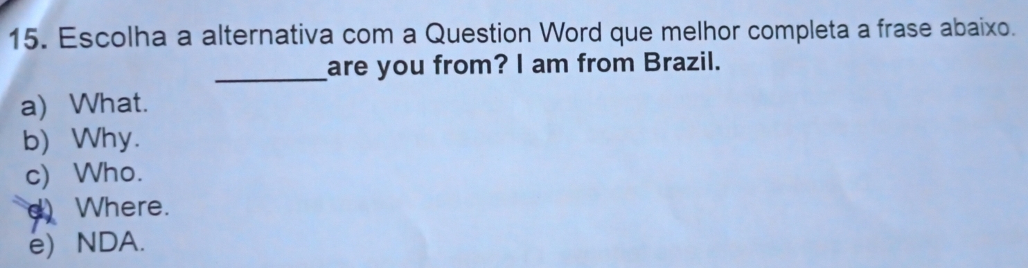 Escolha a alternativa com a Question Word que melhor completa a frase abaixo.
_are you from? I am from Brazil.
a) What.
b) Why.
c) Who.
d) Where.
e) NDA.