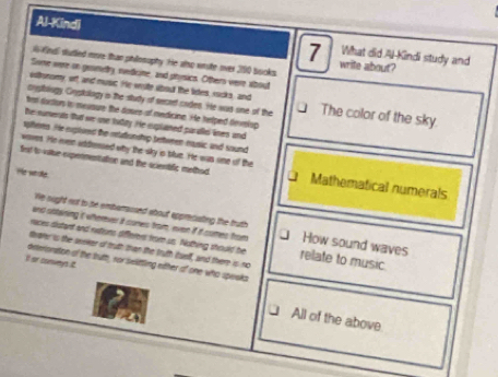 Al-Kindi 7 What did Al-Kindi study and
W Kidl dutled move than philosuphy. He also wrste over 300 bocks.
write about?
Some were on geamety, redkine, and physics. Others vere about
sstronomy, off, and music. He wrate about the lietes, rucks, and
crptology, Grypkology is the study of secaet codes. He was one of the The color of the sky.
trt dortors is mevaure the dours of medicine. He helped devslsp
he numeruts fhat we oe tuday. He suplaned paralls lines and
spiferes. He exptured the reationship tetwren music and sound
wovet. He even addessied why the sky is blue. He was oine of the
fest to vatue expermentation and the scientific mothod Mathematical numerals
He whae.
We ought not to be embaraosed about appreciating the truth
and ostaining it wherver it cones from, even if it comes from How sound waves
races distant and rations differers from us. Nothing should be relate to music
dearer is the seeker of truth than the truth tuelf, and there is no
It or conveys t
oeteronstion of the bruth, ror selittling eitter of one who speska
All of the above