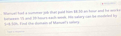 REQUIRED 
. Manuel had a summer job that paid him $8.50 an hour and he worke 
between 15 and 39 hours each week. His salary can be modeled by
S=8.50h. Find the domain of Manuel's salary. 
Type a response