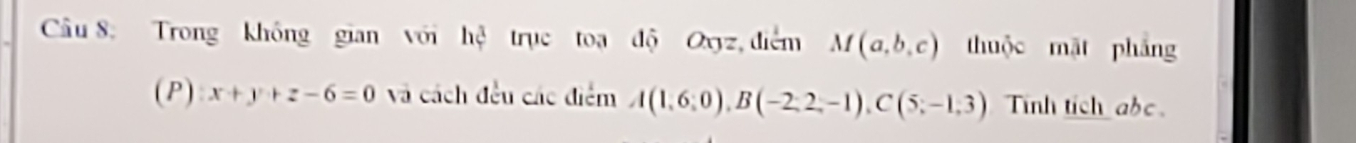 Trong không gian với hệ trục toạ độ Oxyz, điểm M(a,b,c) thuộc mặt pháng 
(P) x+y+z-6=0 và cách đều các điểm A(1,6:0), B(-2,2,-1), C(5,-1,3) Tinh tich abe.