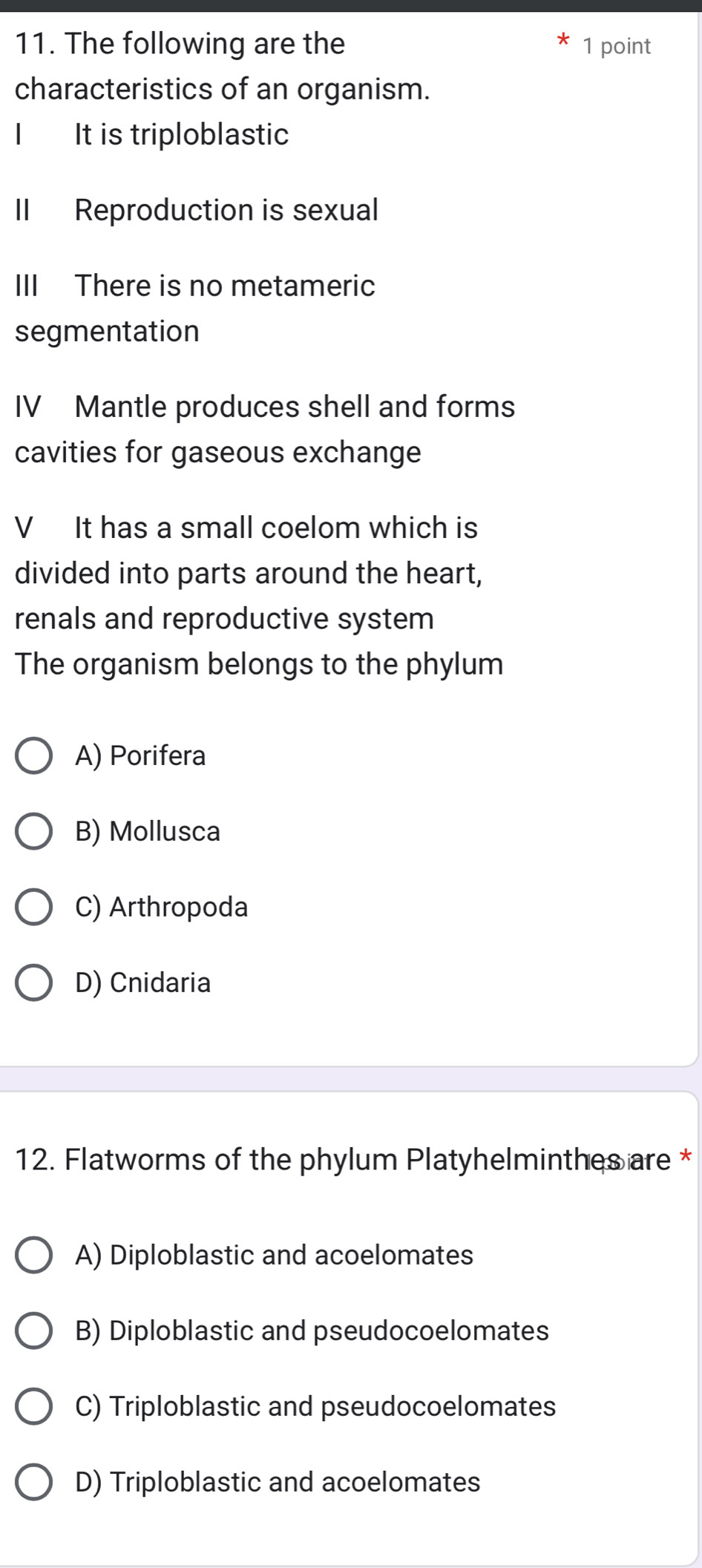 The following are the 1 point
characteristics of an organism.
It is triploblastic
II Reproduction is sexual
III There is no metameric
segmentation
IV Mantle produces shell and forms
cavities for gaseous exchange
V It has a small coelom which is
divided into parts around the heart,
renals and reproductive system
The organism belongs to the phylum
A) Porifera
B) Mollusca
C) Arthropoda
D) Cnidaria
12. Flatworms of the phylum Platyhelminthes are *
A) Diploblastic and acoelomates
B) Diploblastic and pseudocoelomates
C) Triploblastic and pseudocoelomates
D) Triploblastic and acoelomates