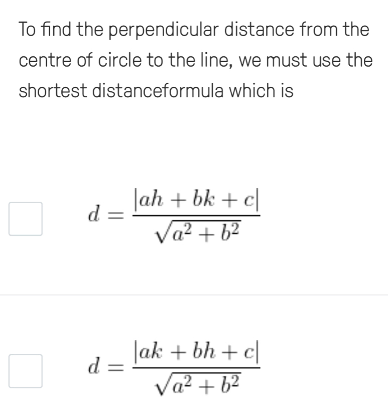 To find the perpendicular distance from the
centre of circle to the line, we must use the
shortest distanceformula which is
d= (|ah+bk+c|)/sqrt(a^2+b^2) 
d= (|ak+bh+c|)/sqrt(a^2+b^2) 