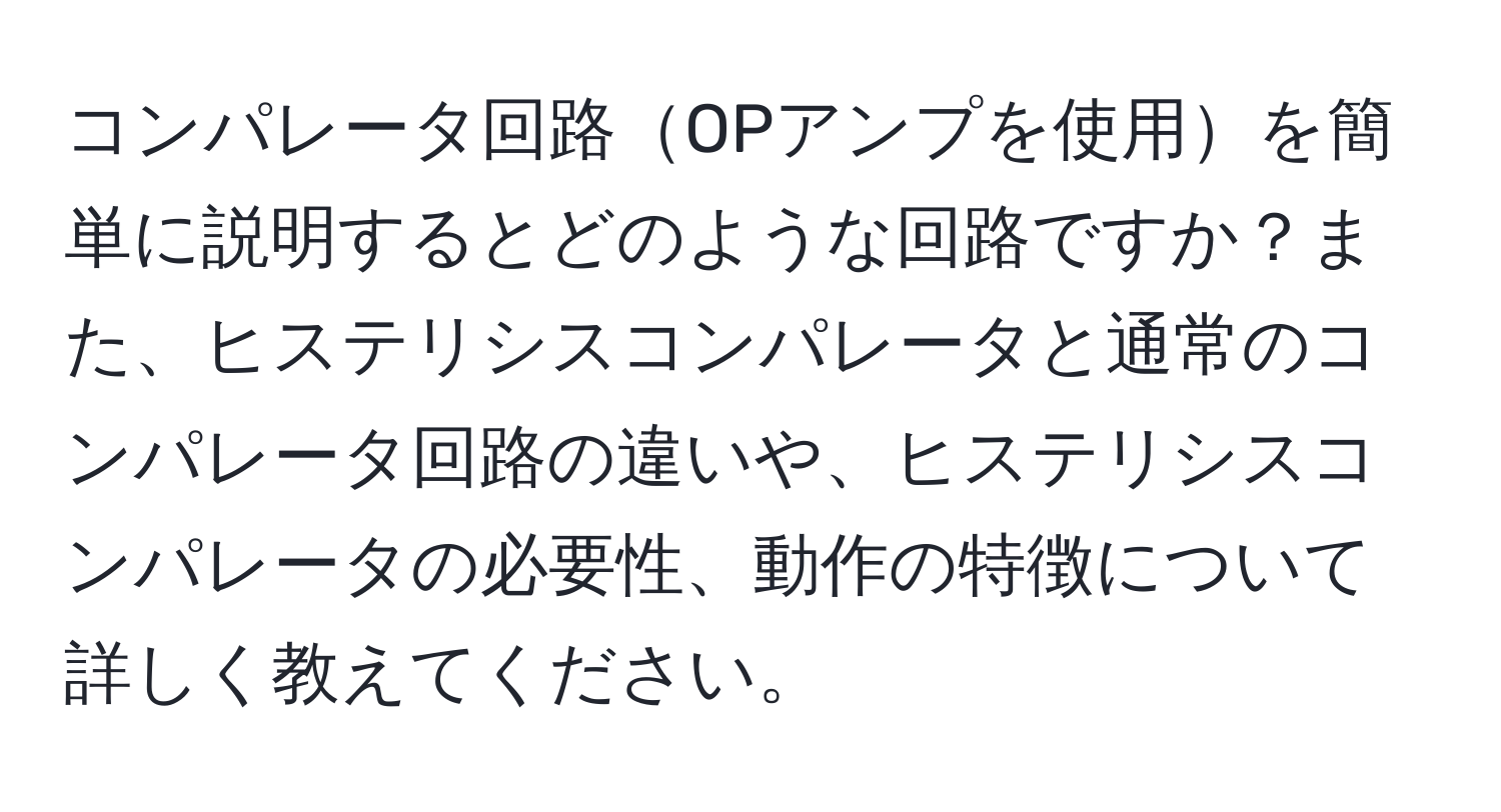 コンパレータ回路OPアンプを使用を簡単に説明するとどのような回路ですか？また、ヒステリシスコンパレータと通常のコンパレータ回路の違いや、ヒステリシスコンパレータの必要性、動作の特徴について詳しく教えてください。