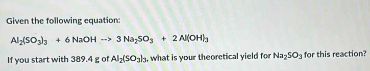 Given the following equation:
Al_2(SO_3)_3+6NaOHto 3Na_2SO_3+2Al(OH)_3
If you start with 389.4 g of Al_2(SO_3)_3 , what is your theoretical yield for Na_2SO_3 for this reaction?