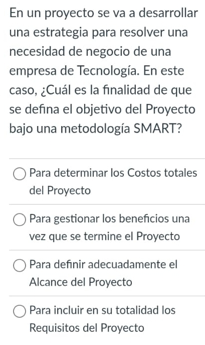 En un proyecto se va a desarrollar
una estrategia para resolver una
necesidad de negocio de una
empresa de Tecnología. En este
caso, ¿Cuál es la fınalidad de que
se defina el objetivo del Proyecto
bajo una metodología SMART?
Para determinar los Costos totales
del Proyecto
Para gestionar los benefcios una
vez que se termine el Proyecto
Para defınir adecuadamente el
Alcance del Proyecto
Para incluir en su totalidad los
Requisitos del Proyecto