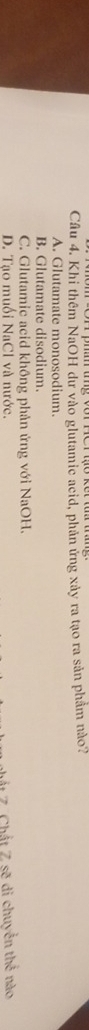 Khi thêm NaOH dư vào glutamie acid, phản ứng xảy ra tạo ra sản phẩm nào?
A. Glutamate monosodium.
B. Glutamate disodium.
C. Glutamic acid không phản ứng với NaOH.
D. Tạo muối NaCl và nước.
hất Z. Chất Z sẽ di chuyển thể nào