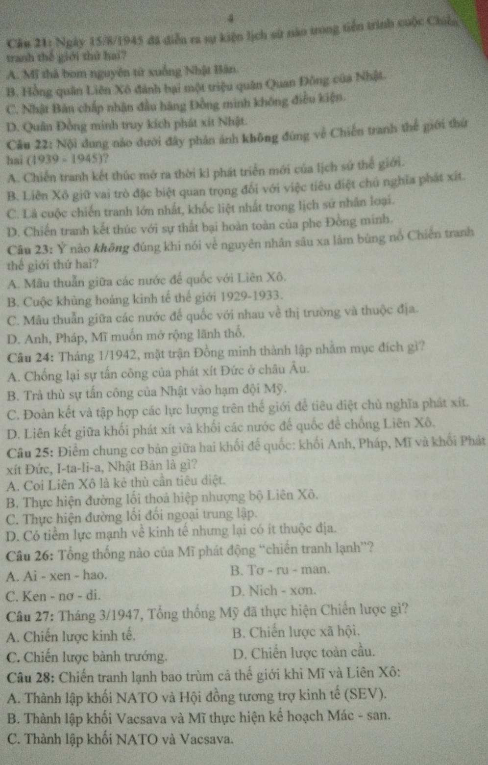 Ngày 15/8/1945 đã diễn ra sự kiện lịch sử năo trong tiền trình cuộc Chiến
tranh thế giới thứ hai?
A. Mĩ thả bom nguyên từ xuống Nhật Bân
B. Hồng quân Liên Xô đánh bại một triệu quân Quan Đồng của Nhật.
C. Nhật Bản chấp nhận đầu hãng Đồng minh không điều kiện.
D. Quân Đồng minh truy kích phát xít Nhật.
Câu 22: Nội dung nào dưới đây phản ánh không đứng về Chiến tranh thể giới thứ
hai (1939 - 1945)?
A. Chiến tranh kết thúc mở ra thời ki phát triển mới của lịch sứ thể giới.
B. Liên Xô giữ vai trò đặc biệt quan trọng đổi với việc tiêu điệt chủ nghĩa phát xít.
C. Lả cuộc chiến tranh lớn nhất, khốc liệt nhất trong lịch sứ nhân loại.
D. Chiến tranh kết thúc với sự thất bại hoàn toàn của phe Đồng minh.
Câu 23: Ý nào không đúng khi nói về nguyên nhân sâu xa làm bùng nổ Chiến tranh
thể giới thứ hai?
A. Mâu thuẫn giữa các nước để quốc với Liên Xô.
B. Cuộc khủng hoảng kinh tế thế giới 1929-1933.
C. Mâu thuẫn giữa các nước đế quốc với nhau về thị trường và thuộc địa.
D. Anh, Pháp, Mĩ muốn mở rộng lãnh thổ.
Câu 24: Tháng 1/1942, mặt trận Đồng minh thành lập nhằm mục đích gì?
A. Chống lại sự tấn công của phát xít Đức ở châu Âu.
B. Trả thù sự tấn công của Nhật vào hạm đội Mỹ.
C. Đoàn kết và tập hợp các lực lượng trên thế giới để tiêu diệt chủ nghĩa phát xít.
D. Liên kết giữa khối phát xít và khối các nước đế quốc để chống Liên Xô.
Câu 25: Điểm chung cơ bản giữa hai khối đế quốc: khối Anh, Pháp, Mĩ và khối Phát
xít Đức, I-ta-li-a, Nhật Bản là gì?
A. Coi Liên Xô là kẻ thù cần tiêu diệt.
B. Thực hiện đường lối thoả hiệp nhượng bộ Liên Xô.
C. Thực hiện đường lối đối ngoại trung lập.
D. Có tiềm lực mạnh về kinh tế nhưng lại có ít thuộc địa.
Câu 26: Tổng thống nào của Mĩ phát động “chiến tranh lạnh”?
A. Ai - xen - hao. B. Tơ - ru - man.
C. Ken - nơ - di. D. Nich - xon.
Câu 27: Tháng 3/1947, Tổng thống Mỹ đã thực hiện Chiến lược gì?
A. Chiến lược kinh tế. B. Chiến lược xã hội.
C. Chiến lược bành trướng. D. Chiến lược toàn cầu.
Câu 28: Chiến tranh lạnh bao trùm cả thể giới khi Mĩ và Liên Xô:
A. Thành lập khối NATO và Hội đồng tương trợ kinh tế (SEV).
B. Thành lập khối Vacsava và Mĩ thực hiện kể hoạch Mác - san.
C. Thành lập khối NATO và Vacsava.