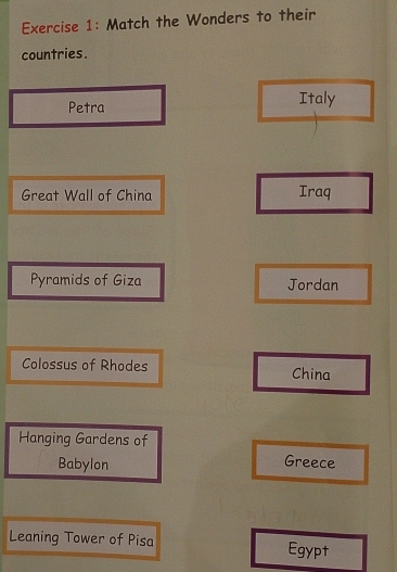 Match the Wonders to their
countries.
Petra Italy
Great Wall of China Iraq
Pyramids of Giza Jordan
Colossus of Rhodes China
Hanging Gardens of
Babylon
Greece
Leaning Tower of Pisa Egypt