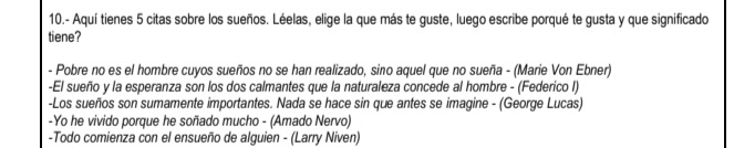 10.- Aquí tienes 5 citas sobre los sueños. Léelas, elige la que más te guste, luego escribe porqué te gusta y que significado 
tiene? 
- Pobre no es el hombre cuyos sueños no se han realizado, sino aquel que no sueña - (Marie Von Ebner) 
-El sueño y la esperanza son los dos calmantes que la naturaleza concede al hombre - (Federico I) 
-Los sueños son sumamente importantes. Nada se hace sin que antes se imagine - (George Lucas) 
-Yo he vivido porque he soñado mucho - (Amado Nervo) 
-Todo comienza con el ensueño de alguien - (Larry Niven)