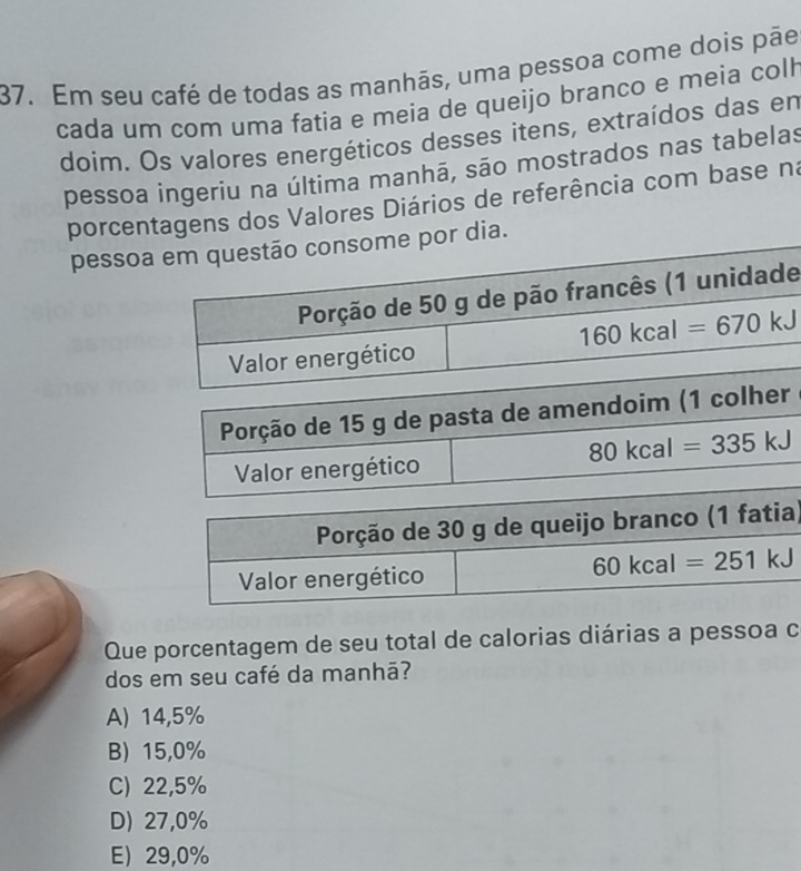 Em seu café de todas as manhãs, uma pessoa come dois pãe
cada um com uma fatia e meia de queijo branco e meia colh
doim. Os valores energéticos desses itens, extraídos das en
pessoa ingeriu na última manhã, são mostrados nas tabelas
porcentagens dos Valores Diários de referência com base na
pessopor dia.
Porção de 15 g de pasta de amendoim (1 colher
80kcal=335kJ
Valor energético
)
Que porcentagem de seu total de calorias diárias a pessoa c
dos em seu café da manhã?
A) 14,5%
B) 15,0%
C) 22,5%
D) 27,0%
E) 29,0%