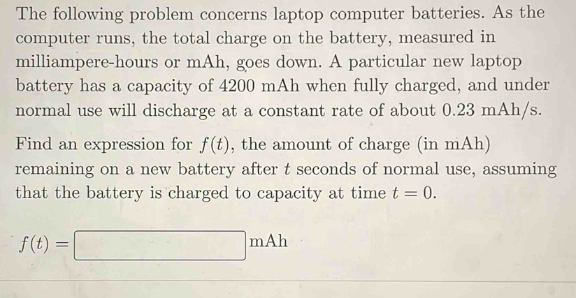 The following problem concerns laptop computer batteries. As the 
computer runs, the total charge on the battery, measured in 
milliampere-hours or mAh, goes down. A particular new laptop 
battery has a capacity of 4200 mAh when fully charged, and under 
normal use will discharge at a constant rate of about 0.23 mAh/s. 
Find an expression for f(t) , the amount of charge (in mAh) 
remaining on a new battery after t seconds of normal use, assuming 
that the battery is charged to capacity at time t=0.
f(t)=□ mAh