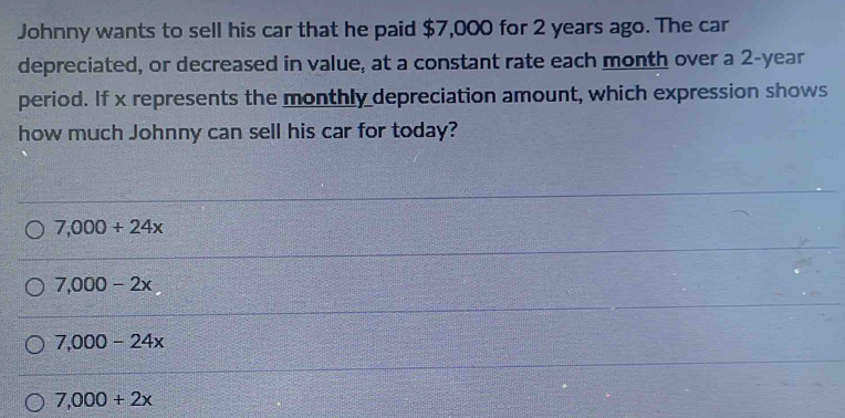 Johnny wants to sell his car that he paid $7,000 for 2 years ago. The car
depreciated, or decreased in value, at a constant rate each month over a 2-year
period. If x represents the monthly depreciation amount, which expression shows
how much Johnny can sell his car for today?
7,000+24x
7,000-2x
7,000-24x
7,000+2x