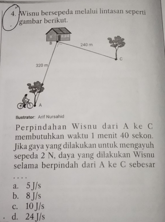 Wisnu bersepeda melalui lintasan seperti
gambar berikut
Ilustrator Arif Nursahid
Perpindahan Wisnu dari A ke C
membutuhkan waktu 1 menit 40 sekon.
Jika gaya yang dilakukan untuk mengayuh
sepeda 2 N, daya yang dilakukan Wisnu
selama berpindah dari A ke C sebesar
a. 5 J/s
b. 8 J/s
c. 10 J/s
d. 24 J/s