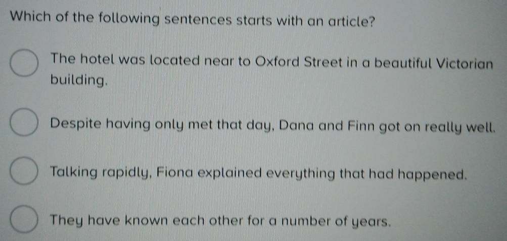 Which of the following sentences starts with an article?
The hotel was located near to Oxford Street in a beautiful Victorian
building.
Despite having only met that day, Dana and Finn got on really well.
Talking rapidly, Fiona explained everything that had happened.
They have known each other for a number of years.