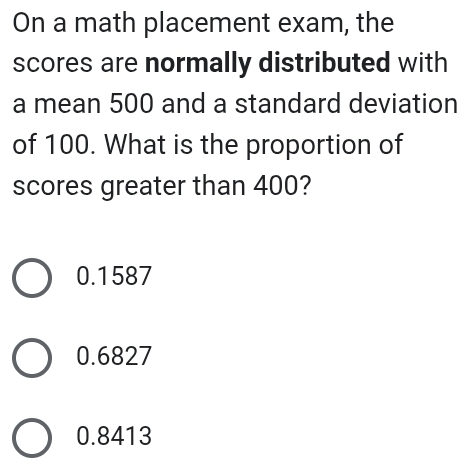 On a math placement exam, the
scores are normally distributed with
a mean 500 and a standard deviation
of 100. What is the proportion of
scores greater than 400?
0.1587
0.6827
0.8413