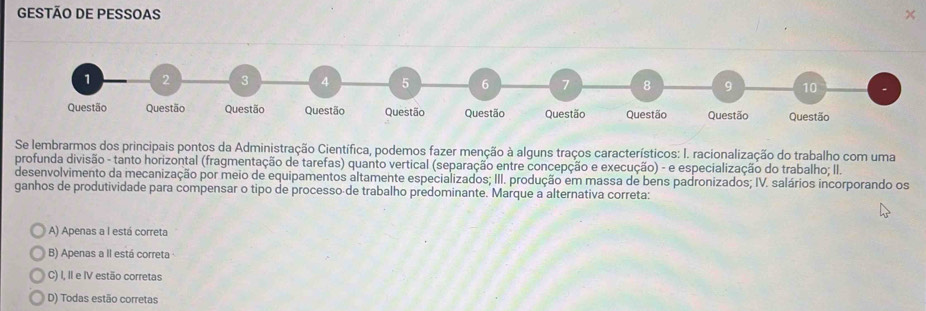 GESTÃO DE PESSOAS ×
1 2 3 4 5 6 7 8 9 10
Questão Questão Questão Questão Questão Questão Questão Questão Questão Questão
Se lembrarmos dos principais pontos da Administração Científica, podemos fazer menção à alguns traços característicos: I. racionalização do trabalho com uma
profunda divisão - tanto horizontal (fragmentação de tarefas) quanto vertical (separação entre concepção e execução) - e especialização do trabalho; II.
desenvolvimento da mecanização por meio de equipamentos altamente especializados; III. produção em massa de bens padronizados; IV. salários incorporando os
ganhos de produtividade para compensar o tipo de processo de trabalho predominante. Marque a alternativa correta:
A) Apenas a I está correta
B) Apenas a II está correta
C) I, II e IV estão corretas
D) Todas estão corretas