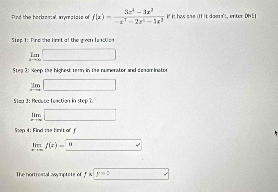 Find the horizontal asymptote of f(x)= (3x^4-3x^2)/-x^7-2x^4-5x^2  if it has one (if it doesn't, enter DNE) 
Step 1: Find the limit of the given function
limlimits _xto ∈fty □
Step 2: Keep the highest term in the numerator and denominator
limlimits _xto ∈fty □
Step 3: Reduce function in step 2.
limlimits _xto ∈fty □
Step 4: Find the limit of f
limlimits _xto ∈fty f(x)=0 □ 
The horizontal asymptote of f is y=0...