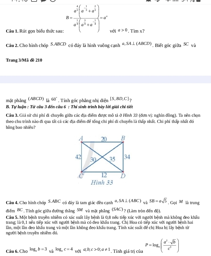 B=frac a^(frac 4)3(a^(-frac 1)3+a^(frac 2)3)a^(frac 1)3(a^(frac 2)
Câu 1. Rút gọn biểu thức sau: với a>0. Tìm x?
Câu 2. Cho hình chóp S.ABCD có đáy là hình vuông cạnh a,SA⊥ (ABCD). Biết góc giữa SC và
Trang 3/Mã đề 210
mặt phầng (ABCD) là 60°. Tính góc phầng nhị diện [S,BD,C] ？
B. Tự luận : Từ câu 3 đến câu 6 : Thí sinh trình bày lời giải chi tiết
Câu 3. Giả sử chi phí di chuyển giữa các địa điểm được mô tả ở Hình 33 (đơn vị: nghìn đồng). Ta nên chọn
theo chu trình nào đi qua tất cả các địa điểm để tổng chi phí di chuyển là thấp nhất. Chi phí thấp nhất đó
bằng bao nhiêu?
Hình 33
Câu 4. Cho hình chóp S.ABC có đáy là tam giác đều cạnh a,SA⊥ (ABC)_VaSB=asqrt(5)_.GQiM là trung
điểm BC , Tính góc giữa đường thắng I SM và mặt phẳng (S AC) ? (Làm tròn đến độ).
Câu 5. Một bệnh truyền nhiễm có xác suất lây bệnh là 0,8 nếu tiếp xúc với người bệnh mà không đeo khấu
trang; là 0,1 nếu tiếp xúc với người bệnh mà có đeo khấu trang. Chị Hoa có tiếp xúc với người bệnh hai
lần, một lần đeo khấu trang và một lần không đeo khấu trang. Tính xác suất để chị Hoa bị lây bệnh từ
người bệnh truyền nhiễm đó.
Câu 6. Cho log _ab=3_Valog _ac=4 với a;b;c>0;a!= 1. Tính giá trị của P=log _a( a^2· sqrt(b)/c^3 )