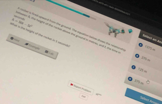a43-005055ebc32/1
seconds
h=50t-5t^2
rocket is fired upward from the ground. The equation below shows the relationsh
etween Å, the height of the rocket above the ground in metres, and f, the time
What is the height of the rocket in 5 seconds
Select an An
Hint
1375 m
Example Calc
O 275 m
。 125 m
0 375 m
Report Problem
Exit
Select Ansy