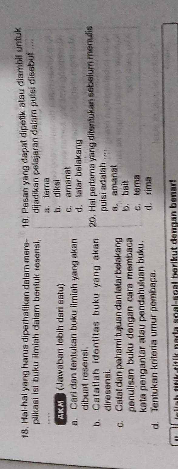 Hal-hal yang harus diperhatikan dalam mere- 19. Pesan yang dapat dipetik atau diambil untuk
plikasi isi buku ilmiah dalam bentuk resensi, dijadikan pelajaran dalam puisi disebut ....
a. tema
AKM (Jawaban lebih dari satu) b. diksi
c. amanat
a. Cari dan tentukan buku ilmiah yang akan d. latar belakang
dibuat resensi.
b. Catatlah identitas buku yang akan 20. Hal pertama yang ditentukan sebelum menulis
diresensi. puisi adalah ....
c. Catat dan pahami tujuan dan latar belakang a amanat
penulisan buku dengan cara membaca b. bait
kata pengantar atau pendahuluan buku. c. tema
d. Tentukan kriteria umur pembaça.
d. rima
h p a d a s o a l-soal b erikut dengan b enar !