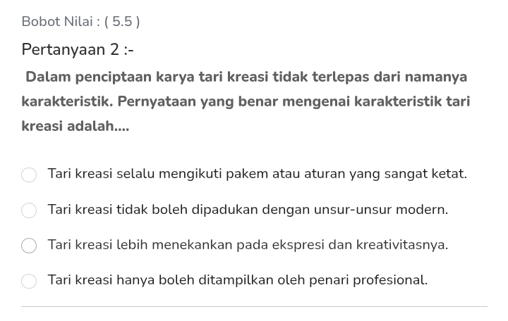 Bobot Nilai : ( 5.5 )
Pertanyaan 2 :-
Dalam penciptaan karya tari kreasi tidak terlepas dari namanya
karakteristik. Pernyataan yang benar mengenai karakteristik tari
kreasi adalah....
Tari kreasi selalu mengikuti pakem atau aturan yang sangat ketat.
Tari kreasi tidak boleh dipadukan dengan unsur-unsur modern.
Tari kreasi lebih menekankan pada ekspresi dan kreativitasnya.
Tari kreasi hanya boleh ditampilkan oleh penari profesional.