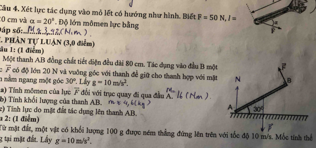 Xét lực tác dụng vào mỏ lết có hướng như hình. Biết F=50N, l=
20 cm và alpha =20°. Độ lớn mômen lực bằng
) α
0áp số: F
I. PHÀN Tự LUẠN (3,0 điểm)
âu 1: (1 điểm)
Một thanh AB đồng chất tiết diện đều dài 80 cm. Tác dụng vào đầu B một
F
vector F có độ lớn 20 N và vuông góc với thanh đề giữ cho thanh hợp với mặt N
n nằm ngang một góc 30^o Lấy g=10m/s^2. 
B
a) Tính mômen của lực overline F đối với trục quay đi qua đầu A.
b) Tính khối lượng của thanh AB. A 30°
c) Tính lực do mặt đất tác dụng lên thanh AB.
u 2: (1 điểm)
P 
Từ mặt đất, một vật có khối lượng 100 g được ném thẳng đứng lên trên với tốc độ 10 m/s. Mốc tính thế
g tại mặt đất. Lấy g=10m/s^2.