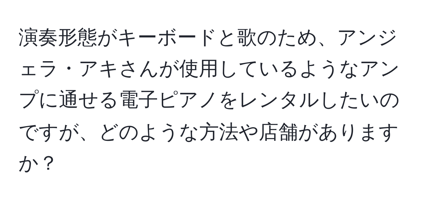 演奏形態がキーボードと歌のため、アンジェラ・アキさんが使用しているようなアンプに通せる電子ピアノをレンタルしたいのですが、どのような方法や店舗がありますか？