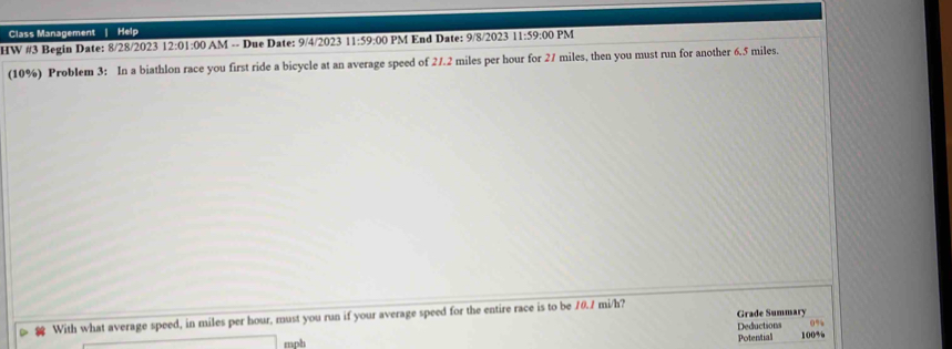 Class Management | Help 
HW #3 Begin Date: 8/28/2023 12:0 1:00 AM -- Due Date: 9/4/2023 11:59:00 PM End Date: 9/8/2023 11:59:00 PM 
(10%) Problem 3: In a biathlon race you first ride a bicycle at an average speed of 27.2 miles per hour for 27 miles, then you must run for another 6.5 miles. 
With what average speed, in miles per hour, must you run if your average speed for the entire race is to be 10.1 mi/h? Grade Summary
0%
mph Potential Deductions 100%