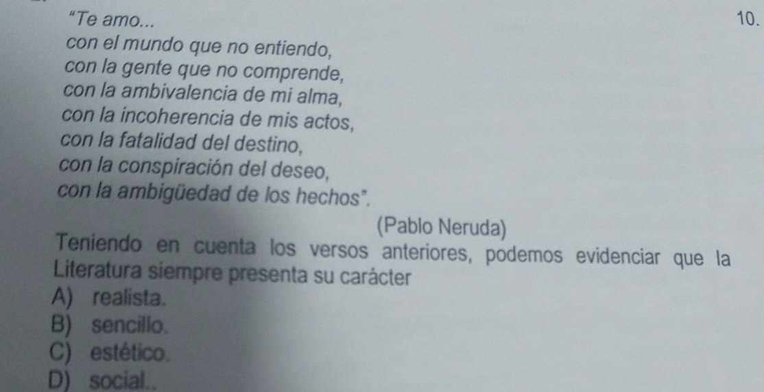 “Te amo... 10.
con el mundo que no entiendo,
con la gente que no comprende,
con la ambivalencia de mi alma,
con la incoherencia de mis actos,
con la fatalidad del destino,
con la conspiración del deseo,
con la ambigüedad de los hechos".
(Pablo Neruda)
Teniendo en cuenta los versos anteriores, podemos evidenciar que la
Literatura siempre presenta su carácter
A) realista.
B) sencillo.
C) estético.
D) social..