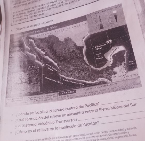 Ilanutu 
México tiene variedad ( montañoso. PU 
Por la forma en que recibe los rayos 
principales sierras impiden el paso de la hul 
también hay climas secos. Además, existen climas 
3. Sierra de La Giganta 5. Depresión Central de Chiapas 
' ¿Dónde se localiza la Ilanura costera del Pacífico? 
¿Qué formación del relieve se encuentra entre la Sierra Madre del Sur 
y el Sistema Volcánico Transversal? 
= ¿Cómo es el relieve en la península de Yucatán? 
rinnes cartográficás de la localidad yo comunidad; su ubicación dentro de la entidad y del país, 
de los ecosistemas como sustento de la vida. Caracterización y 
ior tinos de suelo, clima, vegetación, fauna,